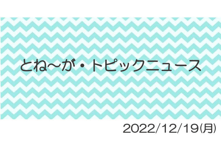 2022/12/19_とね～がトピックニュ～ス ♪ 