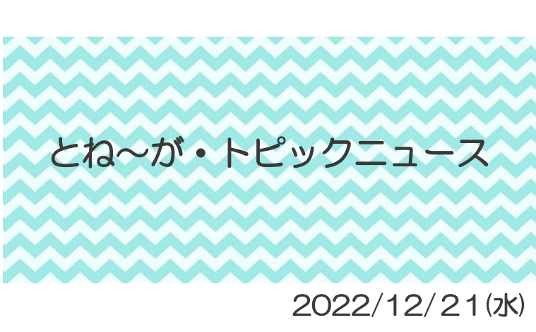 2022/12/21_とね～がトピックニュ～ス ♪