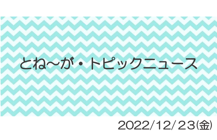 2022/12/23_とね～がトピックニュ～ス ♪