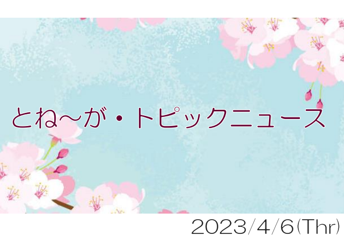 2023/04/06_とね～が・トピックニュ～ス ♪